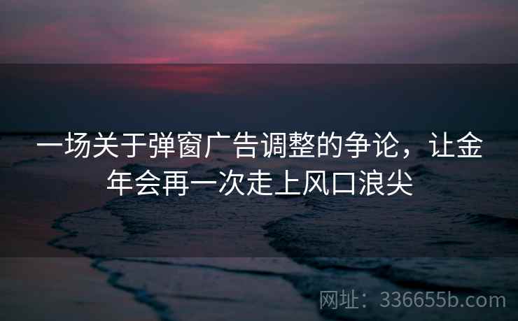 一场关于弹窗广告调整的争论，让金年会再一次走上风口浪尖