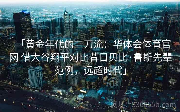 「黄金年代的二刀流：华体会体育官网 借大谷翔平对比昔日贝比·鲁斯先辈范例，远超时代」