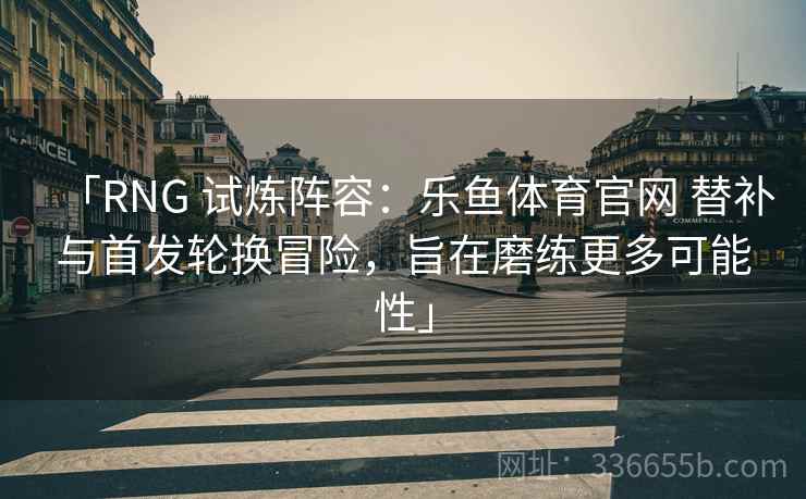 「RNG 试炼阵容：乐鱼体育官网 替补与首发轮换冒险，旨在磨练更多可能性」