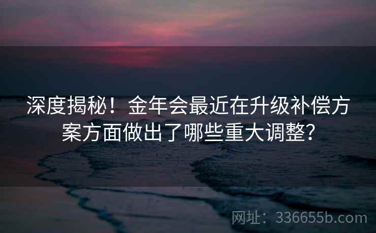 深度揭秘！金年会最近在升级补偿方案方面做出了哪些重大调整？